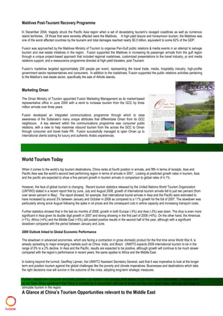 Maldives Post-Tsunami Recovery Programme
In December 2004, tragedy struck the Pacific Asia region when a set of devastating tsunami’s ravaged coastlines as well as numerous
island territories. Of those that were severely affected were the Maldives. A high-yield leisure and honeymoon tourism, the Maldives was
one of the worst affected countries by the tsunami and total damages reached nearly $0.5 billion, equivalent to some 62% of the GDP.
Fusion was approached by the Maldives Ministry of Tourism to organise Pan-Gulf public relations & media events in an attempt to salvage
tourism and real estate initiatives in the region. Fusion supported the Maldives in increasing its passenger arrivals from the gulf region
through a unique project-based approach that included regional roadshows, customized presentations to the travel industry, pr and media
relations support, and a reassurance programme directed at high-yield travelers, post Tsunami
Fusion’s roadshow targeted approximately 200 people per event, representing the travel trade, media, hospitality industry, high-profile
government sector representatives and consumers. In addition to the roadshows, Fusion supported the public relations activities pertaining
to the Maldive’s real estate sector, specifically the sale of Atholls islands.
Marketing Oman
The Oman Ministry of Tourism appointed Fusion Marketing Management as its market-based
representative office in June 2004 with a remit to increase tourism from the GCC by three
million arrivals over three years.
Fusion developed an integrated communications programme through which to raise
awareness of the Sultanate’s many unique attributes that differentiate Oman from its GCC
neighbours. A key element within the communications programme was consumer public
relations, with a view to help maximise inbound tourism from the across the GCC to Oman
through consumer and travel trade PR. Fusion successfully managed to open Oman up to
international clients looking for luxury and authentic Arabic experiences.
World Tourism Today
When it comes to the world’s top tourism destinations, China ranks at fourth position in arrivals, and fifth in terms of receipts. Asia and
Pacific Asia was the world’s second best performing region in terms of arrivals in 2007. Looking at predicted growth rates in tourism, Asia
and the pacific are expected to show a five percent growth in tourism arrivals in comparison to global rates of 4.1%.
However, the face of global tourism is changing. Recent tourism statistics released by the United Nations World Tourism Organization
(UNTWO) stated in a recent report that by June, July and August 2008, growth of international tourism arrivals fell to just two percent (from
over seven percent in May). The report showed, for example, that international tourist arrivals in Asia and the Pacific were estimated to
have increased by around 3% between January and October in 2008 as compared to a 11% growth for the full of 2007. The slowdown was
particularly strong since August following the spike in oil prices and the consequent cuts in airline capacity and increasing transport costs.
Further statistics showed that in the last six months of 2008, growth in both Europe (-3%) and Asia (-3%) was down. The drop is even more
significant in Asia given its double digit growth in 2007 and strong showing in the first part of 2008 (+6%). On the other hand, the Americas
(+1%), Africa (+4%) and the Middle East (+5%) still posted positive results in the second half of the year, although with a significant
slowdown compared with the period between January and June.
2009 Outlook linked to Global Economic Performance
The slowdown in advanced economies, which are facing a contraction in gross domestic product for the first time since World War II, is
already spreading to major emerging markets such as China, India, and Brazil. UNWTO expects 2009 international tourism to be in the
range of 0% to a 2% decline. In Asia and the Pacific, results are expected to be positive, although growth will continue to be much slower
compared with the region’s performance in recent years; the same applies to Africa and the Middle East.
In looking beyond the turmoil, Geoffrey Lipman, the UNWTO Assistant Secretary General, said that it was imperative to look at the longer
term and position tourism against the global challenges like the poverty and climate imperatives. Businesses and destinations which take
the right decisions now will survive in the outcome of the crisis, adopting long-term strategic measures.
Further, despite low consumer and trade confident (as stated in the January 2009 edition of UNTWO Tourism Barometer), initiatives such
as the Open Skies agreement that China is considering in conjunction with low oil prices and low-cost carrier fares, there are still hopes to
stimulate tourism in the region.
A Glance at China’s Tourism Opportunities relevant to the Middle East
 