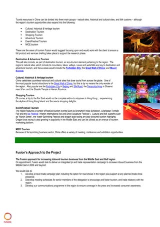 Tourist resources in China can be divided into three main groups - natural sites, historical and cultural sites, and folk customs – although
the region’s tourism opportunities also expand into the following:
 Cultural, historical & heritage tourism
 Destination Tourism
 Shopping Tourism
 Adventure Tourism
 Event/Festival Tourism
 MICE tourism
These are the areas of tourism Fusion would suggest focusing upon and would work with the client to ensure a
full product and services briefing takes place to support the research phase.
Destination & Adventure Tourism
This will also include, as part of destination tourism, an eco-tourism element pertaining to the region. The
region’s natural sites, which include its mountains, lakes, valleys, caves and waterfalls are key to destination and
adventure tourism, and focus areas would include the Forbidden City; the Great Wall of China; and Mount
Everest.
Cultural, historical & heritage tourism
China celebrates countless historical and cultural sites that draw tourist from across the globe. One of
the most popular tourist attractions is the Great Wall of China, but this is by no means the only wonder of
the region. Also popular are the Forbidden City in Beijing and Silk Road, the Terracotta Army in Shaanxi
near Xi'an, and the Shaolin Temple in Henan Province.
Shopping Tourism
Of course, a trip to the Far East would not be complete without a stopover in Hong Kong ... experiencing
the skyline of Hong Kong Island and the area’s shopping delights.
Event/Festival Tourism
The region features a number of festival tourism events such as Shenzhen Rose Exhibition, Changdian Temple
Fair and the Ice Festival ("Harbin International Ice and Snow Sculpture Festival"). Cultural and folk customs such
as "March Street", the Water-Sprinkling Festival and dragon boat racing are also favoured tourism highlights.
Dragon boat racing is also growing in popularity in the Middle East and can be utilised as an avenue of tourism
marketing platform.
MICE Tourism
Because of its boombing business sector, China offers a variety of meeting, conference and exhibition opportunities.
Fusion’s Approach to the Project
The Fusion approach for increasing inbound tourism business from the Middle East and Gulf region
On appointment, Fusion would look to deliver an integrated pr and trade representation campaign to increase inbound business from the
Middle East in 2009 and beyond.
We would look to:
1. Develop a travel trade campaign plan including the option for road shows in the region plus support at any planned trade show
presence;
2. Ddevelop meeting schedules for senior members of the delegation to encourage and foster tourism, and trade relations with the
region;
3. Develop a pr communications programme in the region to ensure coverage in the press and increased consumer awareness.
 