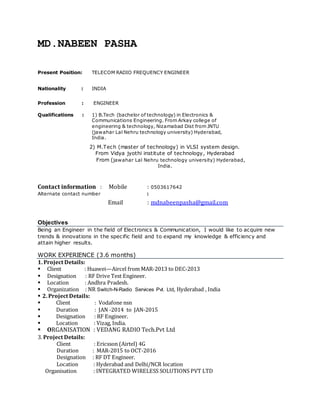 MD.NABEEN PASHA
Present Position: TELECOM RADIO FREQUENCY ENGINEER
Nationality : INDIA
Profession : ENGINEER
Qualifications : 1) B.Tech (bachelor of technology) in Electronics &
Communications Engineering. From Arkay college of
engineering & technology, Nizamabad Dist from JNTU
(jawahar Lal Nehru technology university) Hyderabad,
India.
M-Tech
mmmmm
2) M.Tech (master of technology) in VLSI system design.
From Vidya jyothi institute of technology, Hyderabad
From (jawahar Lal Nehru technology university) Hyderabad,
India.
Contact information : Mobile : 0503617642
Alternate contact number :
Email : mdnabeenpasha@gmail.com
Objectives
Being an Engineer in the field of Electronics & Communication, I would like to acquire new
trends & innovations in the specific field and to expand my knowledge & efficiency and
attain higher results.
WORK EXPERIENCE (3.6 months)
1. Project Details:
 Client : Huawei—Aircel from MAR-2013 to DEC-2013
 Designation : RF Drive Test Engineer.
 Location : Andhra Pradesh.
 Organization : NR Switch-N-Radio Services Pvt. Ltd, Hyderabad , India
 2. Project Details:
 Client : Vodafone nsn
 Duration : JAN -2014 to JAN-2015
 Designation : RF Engineer.
 Location : Vizag, India.
 ORGANISATION : VEDANG RADIO Tech.Pvt Ltd
3. Project Details:
Client : Ericsson (Airtel) 4G
Duration : MAR-2015 to OCT-2016
Designation : RF DT Engineer.
Location : Hyderabad and Delhi/NCR location
Organisation : INTEGRATED WIRELESS SOLUTIONS PVT LTD
 