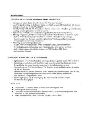 Responsibilities
3G-3.5G,4G DATA ANALYSER, C0-0rdination & FIELD OPTIMIZATION
 Carrying out details Cluster Drive for 2G and 3G( Voice and video call)
 Analysing data testing in, dedicated mode, short call, Long call, Data call and idle modes.
 Data drive for 2G and 3G HSUPA and HSPA.
 PDSCH,PUSCH, SINR, RI, RB, Modulation schemes, work on the related to 4g ,overshooting
auditing site and optimization ,swap to be cleared.
Optimization of WCDMA site based on Coverage RSCP, Quality Ec/Io,Pilotpollution,
Missing neighbours, Soft Handover using drive test data’s. Optimize to improve Ec/Io
(Reduce Pilot Pollutionby improving RSCP of dominant cells and reducing coverage
(Interference)of less dominant sector through antenna Tilt changes and power changes,
Thus rectify the overshooting sector issues
Checking Co-scrambling code issues.
2G GSM 900/1800 DRIVE TEST DATA ANALYSER & FIELD OPTIMIZATION:
Physical optimization of existing sites. Finding out the Interference problem
And rectify the same. Identify the reasons for TCH Blocking, TCH Drop
And Handover failures.
2G-GSM,3G,4G RF DATA ANALYSER & OPTIMIZATION
Optimization of GSM sites based on Coverage Rx Level, Quality Ec/Io, Pilot pollution
Proposing new sit after analysis of coverage issue. Coverage by skewing sectors,
Down tilt/Up tilt, power increase/decrease by using better antenna gain
 Site Auditing and Verifying Hardware, Tilt, Antenna height and Orientation, According
To the Site database
Analyzed the Drive test log files using TEMS Investigation. Find the swap, Interference
In the sites during the optimization & resolve the swap .Missing neighbours,
Soft Handover using drive test data’s.
Preparing Reposts for 2G by analysing the drive test data like Rx Level, Rx
Quality and Throughput.
Tools used
 Google Earth: To checkout details of clutter while planning new sites.
 MapInfo, ( GSM Application etc)
 Thorough skills on drive test on TEMSInvestigation 12.1, to troubleshoot a problem. Post
processing in Tems Investigation / MapInfo
 TEMS Investigation 8.0.3, 10.0, 10.0.5 and 12.1.16.3.1, 16.3.2, 16.3.3.
 