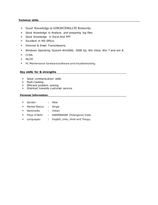 Technical skills
 Good Knowledge in GSM,WCDMA,LTE Networks
 Good Knowledge in Analyze and preparing log files
 Good Knowledge in Excel And PPT
 Excellent in MS Office.
 Internet & Email Transmissions.
 Windows Operating System Win2000, 2008 Xp, Win Vista, Win 7 and win 8.
 CCNA.
 MCITP
 PC Maintenance hardware/software and troubleshooting.
Key skills for & strengths
 Good communication skills
 Multi-tasking
 Efficient problem solving
 Oriented towards customer service
Personal Information:
 Gender : Male
 Marital Status : Single
 Nationality : Indian
 Place of Birth : KARIMNAGAR (Telangana) India
 Languages : English, Urdu, Hindi and Telugu.
 