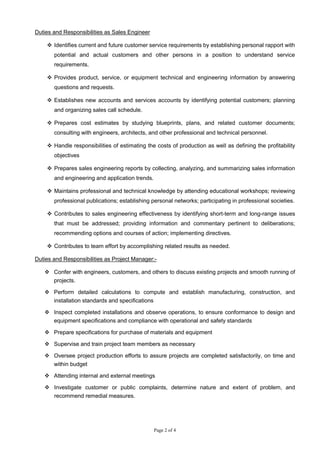 Page 2 of 4
Duties and Responsibilities as Sales Engineer
 Identifies current and future customer service requirements by establishing personal rapport with
potential and actual customers and other persons in a position to understand service
requirements.
 Provides product, service, or equipment technical and engineering information by answering
questions and requests.
 Establishes new accounts and services accounts by identifying potential customers; planning
and organizing sales call schedule.
 Prepares cost estimates by studying blueprints, plans, and related customer documents;
consulting with engineers, architects, and other professional and technical personnel.
 Handle responsibilities of estimating the costs of production as well as defining the profitability
objectives
 Prepares sales engineering reports by collecting, analyzing, and summarizing sales information
and engineering and application trends.
 Maintains professional and technical knowledge by attending educational workshops; reviewing
professional publications; establishing personal networks; participating in professional societies.
 Contributes to sales engineering effectiveness by identifying short-term and long-range issues
that must be addressed; providing information and commentary pertinent to deliberations;
recommending options and courses of action; implementing directives.
 Contributes to team effort by accomplishing related results as needed.
Duties and Responsibilities as Project Manager:-
 Confer with engineers, customers, and others to discuss existing projects and smooth running of
projects.
 Perform detailed calculations to compute and establish manufacturing, construction, and
installation standards and specifications
 Inspect completed installations and observe operations, to ensure conformance to design and
equipment specifications and compliance with operational and safety standards
 Prepare specifications for purchase of materials and equipment
 Supervise and train project team members as necessary
 Oversee project production efforts to assure projects are completed satisfactorily, on time and
within budget
 Attending internal and external meetings
 Investigate customer or public complaints, determine nature and extent of problem, and
recommend remedial measures.
 