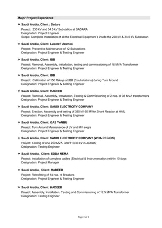 Page 3 of 4
Major Project Experience
 Saudi Arabia, Client : Sadara
Project: 230 kV and 34.5 kV Substation at SADARA
Designation: Project Engineer
Scope: Complete Installation of all the Electrical Equipment’s inside the 230 kV & 34.5 kV Substation
 Saudi Arabia, Client: Luberef, Aramco
Project: Preventive Maintenance of 12 Substations
Designation: Project Engineer & Testing Engineer
 Saudi Arabia, Client: IBB
Project: Removal, Assembly, Installation, testing and commissioning of 16 MVA Transformer
Designation: Project Engineer & Testing Engineer
 Saudi Arabia, Client: IBB
Project: Calibration of 150 Relays at IBB (3 substations) during Turn Around
Designation: Project Engineer & Testing Engineer
 Saudi Arabia, Client: HADEED
Project: Removal, Assembly, Installation, Testing & Commissioning of 2 nos. of 35 MVA transformers
Designation: Project Engineer & Testing Engineer
 Saudi Arabia, Client: SAUDI ELECTRCITY COMPANY
Project: Erection, Assembly and testing of 380 kV 60 MVAr Shunt Reactor at HAIL
Designation: Project Engineer & Testing Engineer
 Saudi Arabia, Client: GAS YANBU
Project: Turn Around Maintenance of LV and MV swgrs
Designation: Project Engineer & Testing Engineer
 Saudi Arabia, Client: SAUDI ELECTRCITY COMPANY (WOA REGION)
Project: Testing of one 250 MVA, 380/110/33 kV in Jeddah
Designation: Testing Engineer
 Saudi Arabia, Client: SODA NEMA
Project: Installation of complete cables (Electrical & Instrumentation) within 10 days
Designation: Project Manager
 Saudi Arabia, Client: HADEED
Project: Retrofitting of 14 nos. of Breakers
Designation: Project Engineer & Testing Engineer
 Saudi Arabia, Client: HADEED
Project: Assembly, Installation, Testing and Commissioning of 12.5 MVA Transformer
Designation: Testing Engineer
 