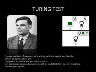 TURING TEST
A proposed test of a computer's ability to think, requiring that the
covert substitution of the
computer for one of the participants in a
keyboard and screen dialogue should be undetectable by the remaining
human participant.
 