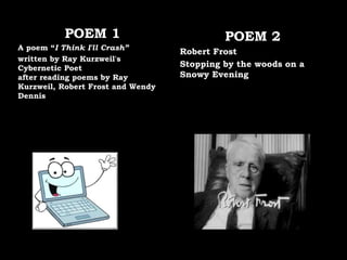 POEM 1
A poem “I Think I'll Crash”
written by Ray Kurzweil's
Cybernetic Poet
after reading poems by Ray
Kurzweil, Robert Frost and Wendy
Dennis
POEM 2
Robert Frost
Stopping by the woods on a
Snowy Evening
 