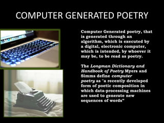 COMPUTER GENERATED POETRY
Computer Generated poetry, that
is generated through an
algorithm, which is executed by
a digital, electronic computer,
which is intended, by whoever it
may be, to be read as poetry.
The Longman Dictionary and
Handbook of Poetry Myers and
Simms define computer
poetry as "a recently developed
form of poetic composition in
which data-processing machines
are used to generate new
sequences of words”
 