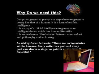 Why Do we need this?
Computer generated poetry is a step where we generate
poetry like that of a human. It is a form of artificial
intelligence.
It is a step of artificial intelligence to generate an
intelligent device which has human like skills.
It is somewhere a *Hand-shake* between norms of art
and philosophy and technology.
As said by Oscar Schwartz, “There are no boundaries
set for humans. Every writer is a poet and every
poet can also be a singer or painter or whatever it
feels like! ”
 