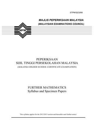STPM/S(E)956



                             MAJLIS PEPERIKSAAN MALAYSIA
                            (MALAYSIAN EXAMINATIONS COUNCIL)




             PEPERIKSAAN
SIJIL TINGGI PERSEKOLAHAN MALAYSIA
(MALAYSIA HIGHER SCHOOL CERTIFICATE EXAMINATION)




             FURTHER MATHEMATICS
             Syllabus and Specimen Papers




  This syllabus applies for the 2012/2013 session and thereafter until further notice.
 