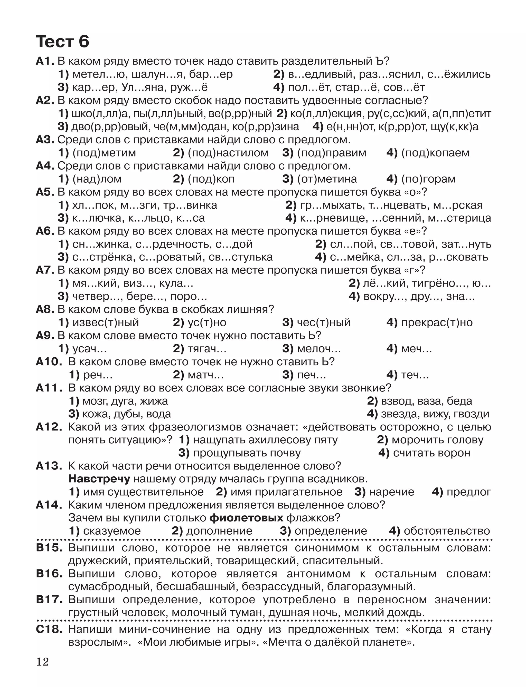 12
А1. В каком ряду вместо точек надо ставить разделительный Ъ?
1) метел…ю, шалун…я, бар…ер 2) в…едливый, раз…яснил, с…ёжились
3) кар…ер, Ул…яна, руж…ё 4) пол…ёт, стар…ё, сов…ёт
А2. В каком ряду вместо скобок надо поставить удвоенные согласные?
1) шко(л,лл)а, пы(л,лл)ьный, ве(р,рр)ный 2) ко(л,лл)екция, ру(с,сс)кий, а(п,пп)етит
3) дво(р,рр)овый, че(м,мм)одан, ко(р,рр)зина 4) е(н,нн)от, к(р,рр)от, щу(к,кк)а
А3. Среди слов с приставками найди слово с предлогом.
1) (под)метим 2) (под)настилом 3) (под)правим 4) (под)копаем
А4. Среди слов с приставками найди слово с предлогом.
1) (над)лом 2) (под)коп 3) (от)метина 4) (по)горам
А5. В каком ряду во всех словах на месте пропуска пишется буква «о»?
1) хл…пок, м…зги, тр…винка 2) гр…мыхать, т…нцевать, м…рская
3) к…лючка, к…льцо, к…са 4) к…рневище, …сенний, м…стерица
А6. В каком ряду во всех словах на месте пропуска пишется буква «е»?
1) сн…жинка, с…рдечность, с…дой 2) сл…пой, св…товой, зат…нуть
3) с…стрёнка, с…роватый, св…стулька 4) с…мейка, сл…за, р…сковать
А7. В каком ряду во всех словах на месте пропуска пишется буква «г»?
1) мя…кий, виз…, кула… 2) лё…кий, тигрёно…, ю…
3) четвер…, бере…, поро… 4) вокру…, дру…, зна…
А8. В каком слове буква в скобках лишняя?
1) извес(т)ный 2) ус(т)но 3) чес(т)ный 4) прекрас(т)но
А9. В каком слове вместо точек нужно поставить Ь?
1) усач… 2) тягач… 3) мелоч… 4) меч…
А10. В каком слове вместо точек не нужно ставить Ь?
1) реч… 2) матч… 3) печ… 4) теч…
А11. В каком ряду во всех словах все согласные звуки звонкие?
1) мозг, дуга, жижа 2) взвод, ваза, беда
3) кожа, дубы, вода 4) звезда, вижу, гвозди
А12. Какой из этих фразеологизмов означает: «действовать осторожно, с целью
понять ситуацию»? 1) нащупать ахиллесову пяту 2) морочить голову
3) прощупывать почву 4) считать ворон
А13. К какой части речи относится выделенное слово?
Навстречу нашему отряду мчалась группа всадников.
1) имя существительное 2) имя прилагательное 3) наречие 4) предлог
А14. Каким членом предложения является выделенное слово?
Зачем вы купили столько фиолетовых флажков?
1) сказуемое 2) дополнение 3) определение 4) обстоятельство
В15. Выпиши слово, которое не является синонимом к остальным словам:
дружеский, приятельский, товарищеский, спасительный.
В16. Выпиши слово, которое является антонимом к остальным словам:
сумасбродный, бесшабашный, безрассудный, благоразумный.
В17. Выпиши определение, которое употреблено в переносном значении:
грустный человек, молочный туман, душная ночь, мелкий дождь.
С18. Напиши мини сочинение на одну из предложенных тем: «Когда я стану
взрослым». «Мои любимые игры». «Мечта о далёкой планете».
Тест 6
 