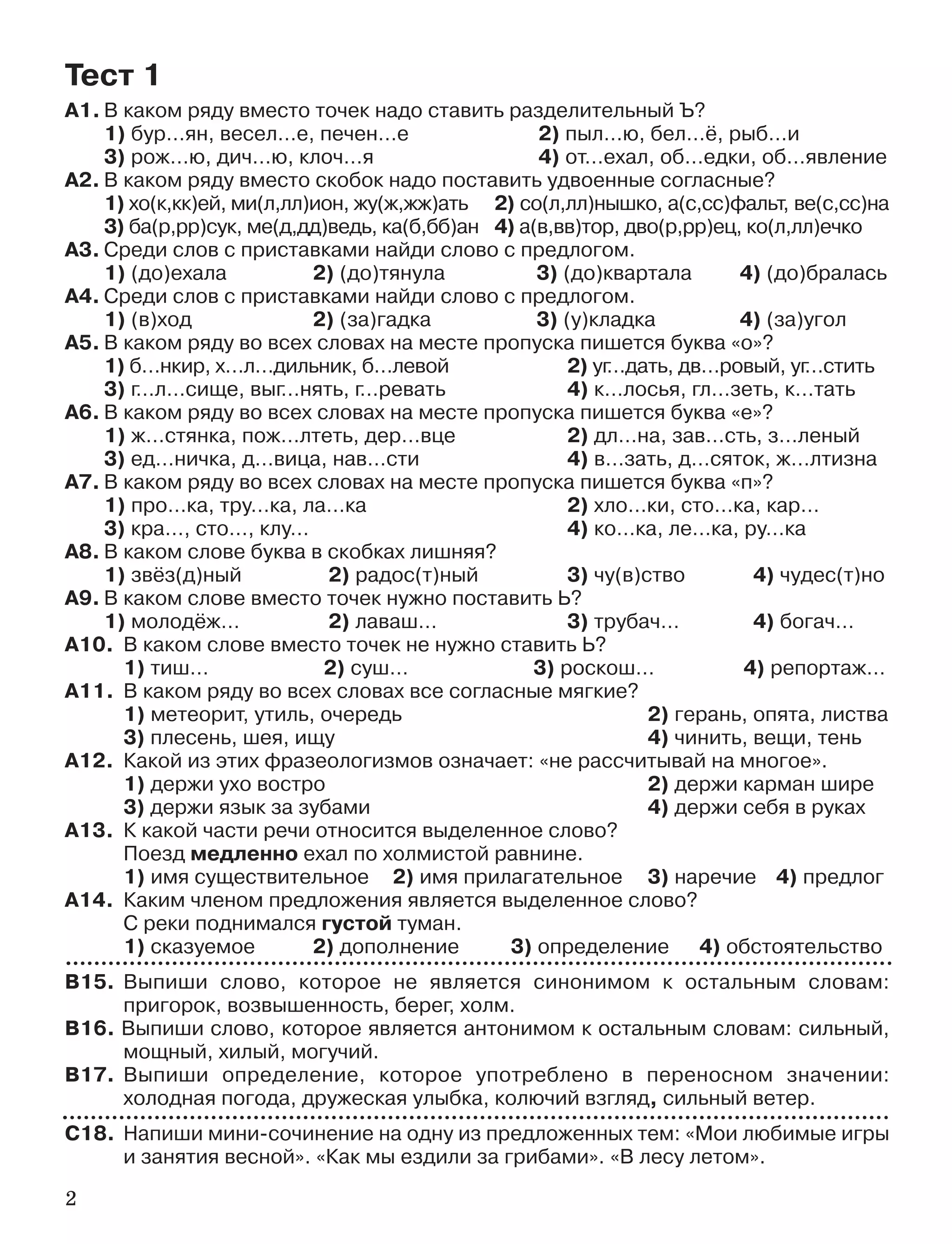 2
А1. В каком ряду вместо точек надо ставить разделительный Ъ?
1) бур…ян, весел…е, печен…е 2) пыл…ю, бел…ё, рыб…и
3) рож…ю, дич…ю, клоч…я 4) от…ехал, об…едки, об…явление
А2. В каком ряду вместо скобок надо поставить удвоенные согласные?
1) хо(к,кк)ей, ми(л,лл)ион, жу(ж,жж)ать 2) со(л,лл)нышко, а(с,сс)фальт, ве(с,сс)на
3) ба(р,рр)сук, ме(д,дд)ведь, ка(б,бб)ан 4) а(в,вв)тор, дво(р,рр)ец, ко(л,лл)ечко
А3. Среди слов с приставками найди слово с предлогом.
1) (до)ехала 2) (до)тянула 3) (до)квартала 4) (до)бралась
А4. Среди слов с приставками найди слово с предлогом.
1) (в)ход 2) (за)гадка 3) (у)кладка 4) (за)угол
А5. В каком ряду во всех словах на месте пропуска пишется буква «о»?
1) б…нкир, х…л…дильник, б…левой 2) уг…дать, дв…ровый, уг…стить
3) г…л…сище, выг…нять, г…ревать 4) к…лосья, гл…зеть, к…тать
А6. В каком ряду во всех словах на месте пропуска пишется буква «е»?
1) ж…стянка, пож…лтеть, дер…вце 2) дл…на, зав…сть, з…леный
3) ед…ничка, д…вица, нав…сти 4) в…зать, д…сяток, ж…лтизна
А7. В каком ряду во всех словах на месте пропуска пишется буква «п»?
1) про…ка, тру…ка, ла…ка 2) хло…ки, сто…ка, кар…
3) кра…, сто…, клу… 4) ко…ка, ле…ка, ру…ка
А8. В каком слове буква в скобках лишняя?
1) звёз(д)ный 2) радос(т)ный 3) чу(в)ство 4) чудес(т)но
А9. В каком слове вместо точек нужно поставить Ь?
1) молодёж… 2) лаваш… 3) трубач… 4) богач…
А10. В каком слове вместо точек не нужно ставить Ь?
1) тиш… 2) суш… 3) роскош… 4) репортаж…
А11. В каком ряду во всех словах все согласные мягкие?
1) метеорит, утиль, очередь 2) герань, опята, листва
3) плесень, шея, ищу 4) чинить, вещи, тень
А12. Какой из этих фразеологизмов означает: «не рассчитывай на многое».
1) держи ухо востро 2) держи карман шире
3) держи язык за зубами 4) держи себя в руках
А13. К какой части речи относится выделенное слово?
Поезд медленно ехал по холмистой равнине.
1) имя существительное 2) имя прилагательное 3) наречие 4) предлог
А14. Каким членом предложения является выделенное слово?
С реки поднимался густой туман.
1) сказуемое 2) дополнение 3) определение 4) обстоятельство
В15. Выпиши слово, которое не является синонимом к остальным словам:
пригорок, возвышенность, берег, холм.
В16. Выпиши слово, которое является антонимом к остальным словам: сильный,
мощный, хилый, могучий.
В17. Выпиши определение, которое употреблено в переносном значении:
холодная погода, дружеская улыбка, колючий взгляд, сильный ветер.
С18. Напиши мини сочинение на одну из предложенных тем: «Мои любимые игры
и занятия весной». «Как мы ездили за грибами». «В лесу летом».
Тест 1
 