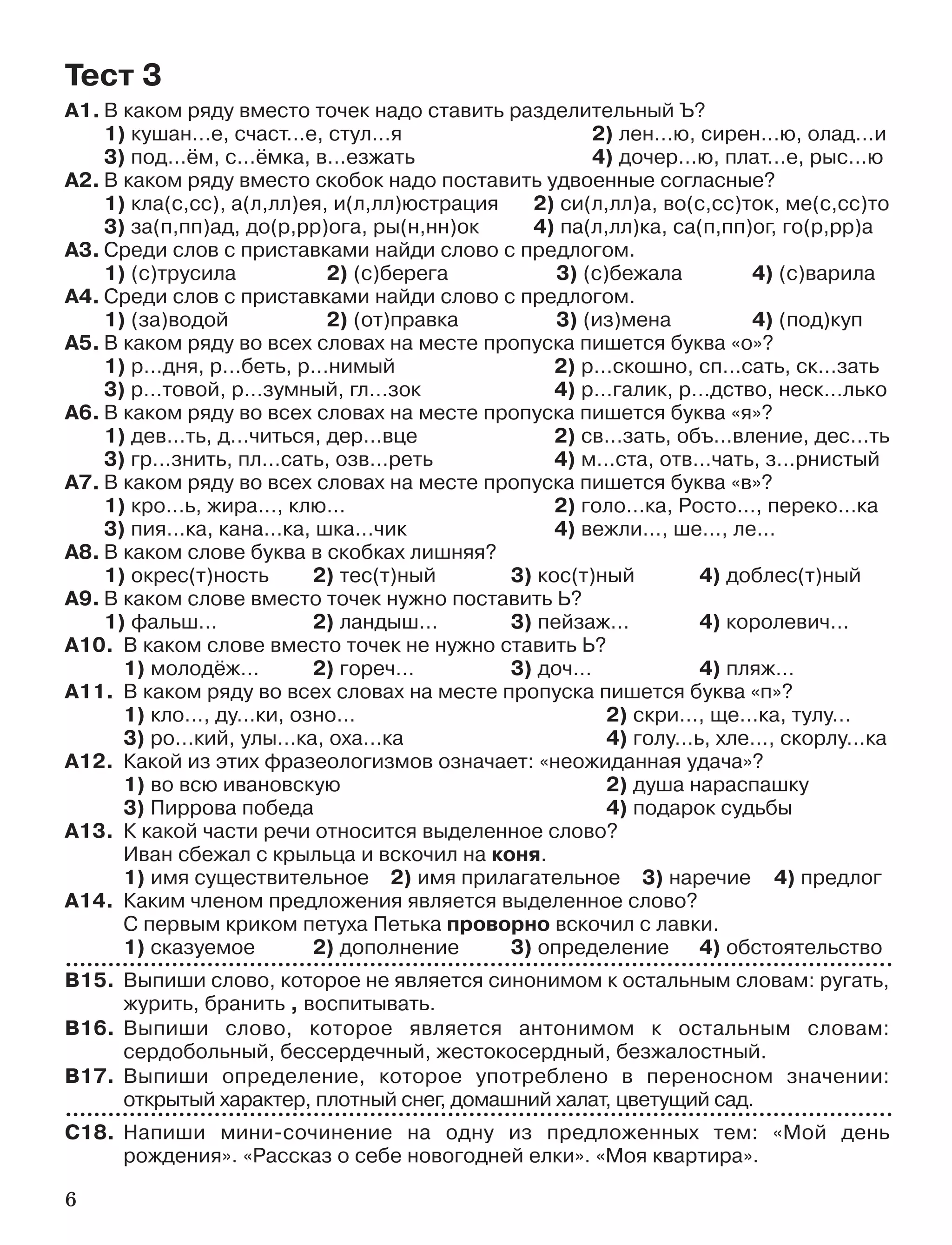 6
А1. В каком ряду вместо точек надо ставить разделительный Ъ?
1) кушан…е, счаст…е, стул…я 2) лен…ю, сирен…ю, олад…и
3) под…ём, с…ёмка, в…езжать 4) дочер…ю, плат…е, рыс…ю
А2. В каком ряду вместо скобок надо поставить удвоенные согласные?
1) кла(с,сс), а(л,лл)ея, и(л,лл)юстрация 2) си(л,лл)а, во(с,сс)ток, ме(с,сс)то
3) за(п,пп)ад, до(р,рр)ога, ры(н,нн)ок 4) па(л,лл)ка, са(п,пп)ог, го(р,рр)а
А3. Среди слов с приставками найди слово с предлогом.
1) (с)трусила 2) (с)берега 3) (с)бежала 4) (с)варила
А4. Среди слов с приставками найди слово с предлогом.
1) (за)водой 2) (от)правка 3) (из)мена 4) (под)куп
А5. В каком ряду во всех словах на месте пропуска пишется буква «о»?
1) р…дня, р…беть, р…нимый 2) р…скошно, сп…сать, ск…зать
3) р…товой, р…зумный, гл…зок 4) р…галик, р…дство, неск…лько
А6. В каком ряду во всех словах на месте пропуска пишется буква «я»?
1) дев…ть, д…читься, дер…вце 2) св…зать, объ…вление, дес…ть
3) гр…знить, пл…сать, озв…реть 4) м…ста, отв…чать, з…рнистый
А7. В каком ряду во всех словах на месте пропуска пишется буква «в»?
1) кро…ь, жира…, клю… 2) голо…ка, Росто…, переко…ка
3) пия…ка, кана…ка, шка…чик 4) вежли…, ше…, ле…
А8. В каком слове буква в скобках лишняя?
1) окрес(т)ность 2) тес(т)ный 3) кос(т)ный 4) доблес(т)ный
А9. В каком слове вместо точек нужно поставить Ь?
1) фальш… 2) ландыш… 3) пейзаж… 4) королевич…
А10. В каком слове вместо точек не нужно ставить Ь?
1) молодёж… 2) гореч… 3) доч… 4) пляж…
А11. В каком ряду во всех словах на месте пропуска пишется буква «п»?
1) кло…, ду…ки, озно… 2) скри…, ще…ка, тулу…
3) ро…кий, улы…ка, оха…ка 4) голу…ь, хле…, скорлу…ка
А12. Какой из этих фразеологизмов означает: «неожиданная удача»?
1) во всю ивановскую 2) душа нараспашку
3) Пиррова победа 4) подарок судьбы
А13. К какой части речи относится выделенное слово?
Иван сбежал с крыльца и вскочил на коня.
1) имя существительное 2) имя прилагательное 3) наречие 4) предлог
А14. Каким членом предложения является выделенное слово?
С первым криком петуха Петька проворно вскочил с лавки.
1) сказуемое 2) дополнение 3) определение 4) обстоятельство
В15. Выпиши слово, которое не является синонимом к остальным словам: ругать,
журить, бранить , воспитывать.
В16. Выпиши слово, которое является антонимом к остальным словам:
сердобольный, бессердечный, жестокосердный, безжалостный.
В17. Выпиши определение, которое употреблено в переносном значении:
открытый характер, плотный снег, домашний халат, цветущий сад.
С18. Напиши мини сочинение на одну из предложенных тем: «Мой день
рождения». «Рассказ о себе новогодней елки». «Моя квартира».
Тест 3
 
