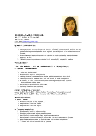 RHODORA TADEO CARBONEL
Blk. 223 Bishan St. 23 #04-147
HP:+65 90075990
Email Add: rtcarbonel@yahoo.com
QUALIFICATION PROFILE:
 Strong motivator and team player with effective leadership, communication, decision making,
problem solving and interpersonal skills, together with a corporate focus and a results-driven
attitude.
 Results-oriented Sales professional with exposure to client relationship management and
customer service.
 Skilled in improving customer retention levels within highly competitive markets.
WORK HISTORY:
APRIL 2008- PRESENT JAYGEE ENTREPRISE PTE. LTD. (Aigner/Liujo)
SENIOR BRAND SPECIALIST
 Trains and brief new staff
 Handles sales inquiries and complains.
 Manage frontline customer service, sales & operation function of retail outlet.
 Monthly auditing of stocks to make sure that there is no stock discrepancies
 Keep track of Retail’s outlet promotion and submits promotion report to ensure
its effectiveness for the brand.
 Prepares weekly and monthly sales report
 In-charge for visual merchandising.
SMART COMMUNICATIONS INC.
August 02, 2000- Jan.08, 2002 – Billing Cashier/ Counter Sales Assistant (Contractual)
Jan. 09, 2002- March 25, 2008 -Lead Consumer Sales Officer/Inventory Officer
Duties/Responsibilities:
As Billing Cashier:
 Handles collection of bills payment.
 Prepares daily collection reports.
 Prepares daily collection deposit.
As Consumer Sales Officer:
 Handles sales inquiries and complaints
 Handles cashiering and selling of mobile phone.
 Provides information to subscribers regarding new products.
 Prepares daily, weekly and monthly sales report. Prepares monthly sales forecast
 Generates new subscription for the branch and key accounts assignments.
 Validates and activate postpaid line on systems.
 