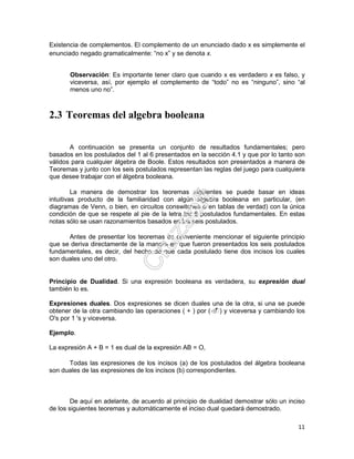 11
Existencia de complementos. El complemento de un enunciado dado x es simplemente el
enunciado negado gramaticalmente: “no x” y se denota x.
Observación: Es importante tener claro que cuando x es verdadero x es falso, y
viceversa, así, por ejemplo el complemento de “todo” no es “ninguno”, sino “al
menos uno no”.
2.3 Teoremas del algebra booleana
A continuación se presenta un conjunto de resultados fundamentales; pero
basados en los postulados del 1 al 6 presentados en la sección 4.1 y que por lo tanto son
válidos para cualquier álgebra de Boole. Estos resultados son presentados a manera de
Teoremas y junto con los seis postulados representan las reglas del juego para cualquiera
que desee trabajar con el álgebra booleana.
La manera de demostrar los teoremas siguientes se puede basar en ideas
intuitivas producto de la familiaridad con algún álgebra booleana en particular, (en
diagramas de Venn, o bien, en circuitos conswitches o en tablas de verdad) con la única
condición de que se respete al pie de la letra los 6 postulados fundamentales. En estas
notas sólo se usan razonamientos basados en los seis postulados.
Antes de presentar los teoremas es conveniente mencionar el siguiente principio
que se deriva directamente de la manera en que fueron presentados los seis postulados
fundamentales, es decir, del hecho de que cada postulado tiene dos incisos los cuales
son duales uno del otro.
Principio de Dualidad. Si una expresión booleana es verdadera, su expresión dual
también lo es.
Expresiones duales. Dos expresiones se dicen duales una de la otra, si una se puede
obtener de la otra cambiando las operaciones ( + ) por ( ) y viceversa y cambiando los
O's por 1 's y viceversa.
Ejemplo.
La expresión A + B = 1 es dual de la expresión AB = O,
Todas las expresiones de los incisos (a) de los postulados del álgebra booleana
son duales de las expresiones de los incisos (b) correspondientes.
De aquí en adelante, de acuerdo al principio de dualidad demostrar sólo un inciso
de los siguientes teoremas y automáticamente el inciso dual quedará demostrado.
 