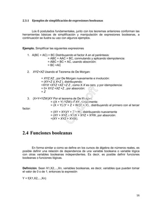 16
2.3.1 Ejemplos de simplificación de expresiones booleanas
Los 6 postulados fundamentales, junto con los teoremas anteriores conforman las
herramientas básicas de simplificación y manipulación de expresiones booleanas, a
continuación se ilustra su uso con algunos ejemplos.
Ejemplo. Simplificar las siguientes expresiones
1. A(BC + AC) + BC Distribuyendo el factor A en el paréntesis:
= ABC + AAC + BC, conmutando y aplicando idempotencia:
= ABC + BC + AC, usando absorción:
= BC +AC
2. XYZ+XZ Usando el Teorema de De Morgan:
= XYZ.XZ , por De Morgan nuevamente e involución:
= (XY+Z )( X+Z ), distribuyendo:
=XYX +XYZ +XZ +Z Z , como X X es cero, y por idempotencia:
= 0+ XYZ +XZ +Z , por absorción:
= Z
3. (X+Y+YZW)XY Por el teorema de De Morgan:
= ((X + Y) YZW) XY, nuevamente:
= (X + Y) (Y + Z + W)(X + Y) , distribuyendo el primero con el tercer
factor:
= (XY + XY)(Y + Z + W), distribuyendo nuevamente
= (XY + XYZ + XYW + XYZ + XYW, por absorción:
=(XY + XYZ + XYW).
2.4 Funciones booleanas
En forma similar a como se define en los cursos de álgebra de números reales, es
posible definir una relación de dependencia de una variable booleana o variable lógica
con otras variables booleanas independientes. Es decir, es posible definir funciones
booleanas o funciones lógicas.
Definición. Sean X1,X2,...,Xn, variables booleanas, es decir, variables que pueden tomar
el valor de 0 o de 1, entonces la expresión
Y = f(X1,X2,...,Xn)
 