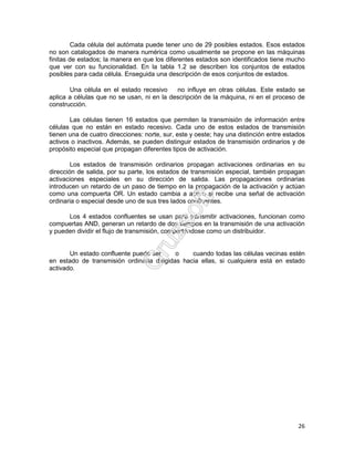 26
Cada célula del autómata puede tener uno de 29 posibles estados. Esos estados
no son catalogados de manera numérica como usualmente se propone en las máquinas
finitas de estados; la manera en que los diferentes estados son identificados tiene mucho
que ver con su funcionalidad. En la tabla 1.2 se describen los conjuntos de estados
posibles para cada célula. Enseguida una descripción de esos conjuntos de estados.
Una célula en el estado recesivo no influye en otras células. Este estado se
aplica a células que no se usan, ni en la descripción de la máquina, ni en el proceso de
construcción.
Las células tienen 16 estados que permiten la transmisión de información entre
células que no están en estado recesivo. Cada uno de estos estados de transmisión
tienen una de cuatro direcciones: norte, sur, este y oeste; hay una distinción entre estados
activos o inactivos. Además, se pueden distinguir estados de transmisión ordinarios y de
propósito especial que propagan diferentes tipos de activación.
Los estados de transmisión ordinarios propagan activaciones ordinarias en su
dirección de salida, por su parte, los estados de transmisión especial, también propagan
activaciones especiales en su dirección de salida. Las propagaciones ordinarias
introducen un retardo de un paso de tiempo en la propagación de la activación y actúan
como una compuerta OR. Un estado cambia a activo si recibe una señal de activación
ordinaria o especial desde uno de sus tres lados confluentes.
Los 4 estados confluentes se usan para transmitir activaciones, funcionan como
compuertas AND, generan un retardo de dos tiempos en la transmisión de una activación
y pueden dividir el flujo de transmisión, comportándose como un distribuidor.
Un estado confluente puede ser o cuando todas las células vecinas estén
en estado de transmisión ordinaria dirigidas hacia ellas, si cualquiera está en estado
activado.
 