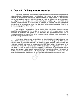 29
4 Concepto De Programa Almacenado
Según von Neumann, la clave para construir una máquina de propósito general es
poder almacenar no sólo los datos y los resultados intermedios de una computación, sino
también las instrucciones que definen el procedimiento de computación. En una máquina
de propósito especifico, el procedimiento puede ser parte de la máquina. Sin embargo, en
una máquina de propósito general, cambiar las instrucciones tiene que ser tan fácil como
cambiar los datos sobre los que actúan. La solución es codificar las instrucciones de
forma numérica y guardarlas junto con los datos en la misma memoria. Este es el
concepto de programa almacenado.
Los primeros computadores no se diferenciaban mucho de las máquinas de
propósito específico que hay hoy en día, en el sentido que sólo pueden resolver un tipo
particular de problema. El aporte de von Neumann fue precisamente hacer ver la
necesidad de separar el programa de la máquina misma, para así poder reconfigurar el
computador según fuese necesario.
El concepto del programa almacenado, un concepto teórico muy importante que
fue establecido por el matemático John von Neumann el 30 de junio de 1945 en un
borrador sobre el diseño de la EDVAC. A diferencia de los primeros computadores, von
Neumann proponía que tanto el programa como sus datos fueran almacenados en la
memoria del computador. Esto no solo simplificaba la labor de programación al no tener
que llevar a cabo el recableado del computador sino que además libraba y generalizaba el
diseño del hardware para hacerlo independiente de cualquier problema y enfocado al
control y ejecución del programa. Este concepto fue tan importante y decisivo que dio
lugar al concepto de la arquitectura de von Neumann, aún presente en nuestros días.
 