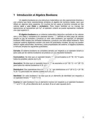 3
1 Introducción al Algebra Booleana
Un algebra booleana es una estructura matemática con dos operaciones binarias y
una unitaria que tiene características similares al algebra de números reales, pero que
difiere en algunos otros aspectos. En muchos de los casos el dominio consiste en dos
valores cero y uno (falso y verdadero). Para mayor facilidad en su manejo las
operaciones se representan por +y*, el operador unitario se puede representar mediante
una raya superior a’.
El álgebra booleana es un sistema matemático deductivo centrado en los valores
cero y uno (falso y verdadero).Un operador binario “ º “ definido en éste juego de valores
acepta un par de entradas y produce un solo valor booleano, por ejemplo, el operador
booleano AND acepta dos entradas booleanas y produce una sola salida booleana. Para
cualquier sistema algebraico existen una serie de postulados iniciales, de aquí se pueden
deducir reglas adicionales, teoremas y otras propiedades del sistema, el álgebra booleana
a menudo emplea los siguientes postulados:
Cerrado: El sistema booleano se considera cerrado con respecto a un operador binario si
para cada par de valores booleanos se produce un solo resultado booleano.
Conmutativo: Se dice que un operador binario “ º “ es conmutativo si A º B = B º A para
todos los posibles valores de A y B.
Asociativo: Se dice que un operador binario “ º “ es asociativo si (A º B) º C = A º (B º C)
para todos los valores booleanos A, B, y C.
Distributivo: Dos operadores binarios “ º “ y “ % “ son distributivos si A º (B % C) = (A º B)
% (A º C) para todos los valores booleanos A, B, y C.
Identidad: Un valor booleano I se dice que es un elemento de identidad con respecto a
un operador binario “ º “ si A º I = A.
Inverso:Un valor booleano I es un elemento inverso con respecto a un operador booleano
“ º “ si A º I = B, y B es diferente de A, es decir, B es el valor opuesto de A.
 