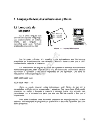 30
5 Lenguaje De Maquina Instrucciones y Datos
5.1 Lenguaje de
Máquina
Es el único lenguaje que
entiende el hardware (máquina) y
usa exclusivamente el sistema
binario. Este lenguaje es
específico para cada hardware
(procesador, dispositivos, etc.)
Los lenguajes máquina, son aquellos cuyas instrucciones son directamente
entendibles por la computadora y no necesitan traducción posterior para que la UCP,
pueda entender y ejecutar el programa.
Las instrucciones en lenguaje máquina, se expresan en términos de la unidad de
memoria más pequeña, el bit (digito binario 0 o 1), en esencia una secuencia de bits que
especifican la operación y las celdas implicadas en una operación. Una serie de
instrucciones en lenguaje maquina son
0010 0000 0000 1001
1001 0001 1001 1110
Como se puede observar, estas instrucciones serán fáciles de leer por la
computadora y difíciles por un programador, y viceversa. Esta razón hace difícil escribir
programas en código o lenguaje a maquina y requiere buscar otro lenguaje pare
comunicarse con la computadora, pero que sea mas fácil de escribir y leer por el
programador.
Para evitar la tediosa tarea de escribir programas en lenguaje maquina, se han
diseñado otros lenguajes de programación que facilitan la escritura y posterior ejecución
de los programas.
 