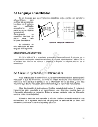 31
5.2 Lenguaje Ensamblador
Es un lenguaje que usa mnemónicos (palabras cortas escritas con caracteres
alfanuméricos), para
codificar las operaciones.
Los datos y/o direcciones
son codificados
generalmente como
números en un sistema
hexadecimal.
Generalmente es
específico (aunque no
único) para cada
lenguaje de máquina.
La estructura de
una instrucción en este
lenguaje es la siguiente:
MNEMONICO ARGUMENTO(S)
Un ENSAMBLADOR es un software, generalmente escrito en lenguaje de máquina, que es
capaz de traducir de lenguaje ensamblador a lenguaje de máquina, mientras que un CARGADOR es
un software que almacena en memoria el programa en lenguaje de máquina generado por el
ensamblador.
5.3 Ciclo De Ejecución De Instrucciones
Ciclo de búsqueda de instrucciones. En él se transfiere la dirección de la siguiente
instrucción al bus de direcciones, se envía una orden de lectura a los dispositivos de
memoria a través del bus de control, se lee la información del bus de datos, y si se trata
del primer byte de una instrucción, se transfiere este byte al registro de instrucciones.
Ciclo de ejecución de instrucciones. En él se ejecuta la instrucción. El registro de
instrucciones está conectado a un decodificador, que determina cuántos bytes de
información adicionales se requieren. Éstos se cargan mediante ciclos de búsqueda,
como se indicó con anterioridad.
Cuando la ejecución está completa, la máquina comienza automáticamente el ciclo
de búsqueda de la siguiente instrucción del programa. La ejecución es por tanto, una
secuencia continua de ciclos de búsqueda y ejecución.
 