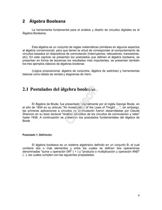 4
2 Álgebra Booleana
La herramienta fundamental para el análisis y diseño de circuitos digitales es el
Álgebra Booleana.
Esta álgebra es un conjunto de reglas matemáticas (similares en algunos aspectos
al álgebra convencional), pero que tienen la virtud de corresponder al comportamiento de
circuitos basados en dispositivos de conmutación (interruptores, relevadores, transistores,
etc). En este capítulo se presentan los postulados que definen el álgebra booleana, se
presentan en forma de teoremas los resultados más importantes, se presentan también
los tres ejemplos clásicos de álgebras boolenas
(Lógica proposicional, álgebra de conjuntos, álgebra de switches) y herramientas
básicas como tablas de verdad y diagramas de Venn.
2.1 Postulados del álgebra booleana
El Álgebra de Boole, fue presentada originalmente por el inglés George Boole, en
el año de 1854 en su artículo "An Investigation of the Laws of Thoght ... ", sin embargo,
las primeras aplicaciones a circuitos de conmutación fueron desarrolladas por Claude
Shannon en su tesis doctoral "Análisis simbólico de los circuitos de conmutación y relés"
hasta 1938. A continuación se presentan los postulados fundamentales del álgebra de
Boole
Postulado 1. Definición.
El álgebra booleana es un sistema algebraico definido en un conjunto B, el cual
contiene dos o más elementos y entre los cuales se definen dos operaciones
denominadas "suma u operación OR" ( + ) y "producto o multiplicación u operación AND"
(), las cuales cumplen con las siguientes propiedades:
 