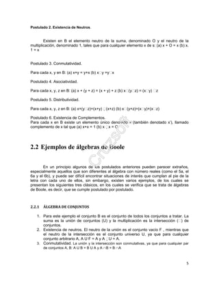 5
Postulado 2. Existencia de Neutros.
Existen en B el elemento neutro de la suma, denominado O y el neutro de la
multiplicación, denominado 1, tales que para cualquier elemento x de s: (a) x + O = x (b) x.
1 = x
Postulado 3. Conmutatividad.
Para cada x, y en B: (a) x+y = y+x (b) xy =yx
Postulado 4. Asociatividad.
Para cada x, y, z en B: (a) x + (y + z) = (x + y) + z (b) x(yz) = (xy) z
Postulado 5. Distributividad.
Para cada x, y, z en B: (a) x+(yz)=(x+y) (x+z) (b) x(y+z)=(xy)+(xz)
Postulado 6. Existencia de Complementos.
Para cada x en B existe un elemento único denotado x (también denotado x’), llamado
complemento de x tal que (a) x+x = 1 (b) x x = O
2.2 Ejemplos de álgebras de Boole
En un principio algunos de los postulados anteriores pueden parecer extraños,
especialmente aquellos que son diferentes al álgebra con número reales (como el 5a, el
6a y el 6b), y puede ser difícil encontrar situaciones de interés que cumplan al pie de la
letra con cada uno de ellos, sin embargo, existen varios ejemplos, de los cuales se
presentan los siguientes tres clásicos, en los cuales se verifica que se trata de álgebras
de Boole, es decir, que se cumple postulado por postulado.
2.2.1 ÁLGEBRA DE CONJUNTOS
1. Para este ejemplo el conjunto B es el conjunto de todos los conjuntos a tratar. La
suma es la unión de conjuntos (U) y la multiplicación es la intersección () de
conjuntos.
2. Existencia de neutros. El neutro de la unión es el conjunto vacío F , mientras que
el neutro de la intersección es el conjunto universo U, ya que para cualquier
conjunto arbitrario A, A U F = A y A U = A.
3. Conmutatividad. La unión y la intersección son conmutativas, ya que para cualquier par
de conjuntos A, B: A U B = B U A y A ∩B = B ∩A
 