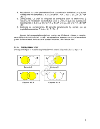 6
4. Asociatividad. La unión y la intersección de conjuntos son asociativas, ya que para
cualesquiera tres conjuntos A, B, C: A U (B U C) = (A U B) U C y A (B C) = (A
B) C
5. Distributividad. La unión de conjuntos es distributiva sobre la intersección, y
viceversa, la intersección es distributiva sobre la unión, ya que para cualesquiera
tres conjuntos A, B, C: A U (B C) = (A U B) (A U C) y A (B U C) = (A B) U (A
C)
6. Existencia de complementos. El conjunto complemento Ac cumple con las
propiedades deseadas: A U Ac = U y A Ac = F
Algunos de los enunciados anteriores pueden ser difíciles de obtener, o recordar,
especialmente la distributividad, por ello, es conveniente tener en cuenta una herramienta
gráfica en la cual estos enunciados se vuelven evidentes casi a simple vista:
2.2.1.1 DIAGRAMAS DE VENN
En la siguiente figura se muestran diagramas de Venn para los conjuntos A, B, A U B y A ∩ B
 