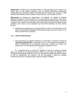 9
Observación 1: Nótese que en la figura anterior se está suponiendo que el switch A se
puede usar en dos lugares diferentes, esto es posible físicamente simplemente
construyendo dos switches acoplados mecánicamente de manera que cuando uno esté
abierto el otro también lo esté y cuando uno esté cerrado, el otro también se cierre.
Observación 2: Jerarquía de operaciones.- En adelante, se utilizará la notación
algebraica utilizada en la figura anterior, en la cual se supone que cuando en una misma
expresión aparecen sumas y productos sin usar paréntesis se realiza primero el producto
y luego la suma. Cuando se quiere alterar este orden de jerarquía de operaciones se usan
paréntesis para indicar que la operación que está entre paréntesis se debe realizar
primero.
6. Existencia de complementos. Se puede fabricar un switch A complemento de otro
switch A simplemente acoplando mecánicamente ambos, para que cuando uno se
abra el otro se cierre y viceversa.
2.2.3 LÓGICA PROPOSICIONAL
1. Para este ejemplo de álgebra de Boole el conjunto B es el conjunto de todos los
enunciados gramaticales. La operación suma (+) es la conjunción gramatical “o”
(OR), la multiplicación es la conjunción gramatical “y” (AND) y los valores que
puede tomar un enunciado gramatical son {falso,verdadero} = {F,V}.
En la siguiente figura se muestra un ejemplo en donde se aclara de manera
precisa el sentido de las operaciones OR y AND (ya que puede ser diferente de la
interpretación gramatical cotidiana), para ello se introduce el concepto de tabla de verdad,
la cual es simplemente una tabulación de los enunciados y todas las posibles
combinaciones de sus correspondientes valores de verdad o falsedad.
 