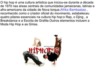 O hip hop é uma cultura artística que iniciou-se durante a década de 1970 nas áreas centrais de comunidades jamaicanas, latinas e afro-americans da cidade de Nova Iorque. Afrika Bambaataa  , reconhecido como o criador oficial do movimento, estabeleceu quatro pilares essenciais na cultura hip hop:o Rap, o Djing , a Breakdance e a Escrita de Grafite.Outros elementos incluem a Moda Hip Hop e as Gírias. 