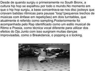 Desde de quando surgiu o primeiramente no South Bronx, a cultura hip hop se espalhou por todo o mundo.No momento em que o hip hop surgiu, a base concentrava-se nos disc jockeys que criavam batidas rítimicas para pausas “loop”(pequenos trechos de músicas com ênfase em repetições) em dois turntables, que atualmente é referido como sampling.Posteriormente foi acompanhada pelo Rap identificado como um estilo musical de Ritmo e Poesia, como técnica vocal diferente para utilizar dos efeitos do Djs.Junto com isso surgiram muitas danças improvisadas, como o Breakdance, o popping e o locking. 