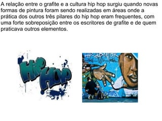 A relação entre o grafite e a cultura hip hop surgiu quando novas formas de pintura foram sendo realizadas em áreas onde a prática dos outros três pilares do hip hop eram frequentes, com uma forte sobreposição entre os escritores de grafite e de quem praticava outros elementos. 