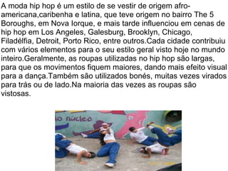 A moda hip hop é um estilo de se vestir de origem afro-americana,caribenha e latina, que teve origem no bairro The 5 Boroughs, em Nova Iorque, e mais tarde influenciou em cenas de hip hop em Los Angeles, Galesburg, Brooklyn, Chicago, Filadélfia, Detroit, Porto Rico, entre outros.Cada cidade contribuiu com vários elementos para o seu estilo geral visto hoje no mundo inteiro.Geralmente, as roupas utilizadas no hip hop são largas, para que os movimentos fiquem maiores, dando mais efeito visual para a dança.Também são utilizados bonés, muitas vezes virados para trás ou de lado.Na maioria das vezes as roupas são vistosas. 