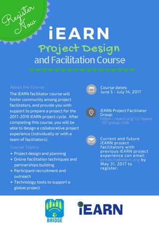 Course dates:
June 5 - July 14, 2017
andFacilitationCourse
iEARN
 Project Design
iEARN Project Facilitator
Group: 
https://iearn.org/cc/space
-10/group-436
Current and future
iEARN project
facilitators with
previous iEARN project
experience can email
projects@iearn.org by
May 31, 2017 to
register. 
The iEARN facilitator course will
foster community among project
facilitators, and provide you with
support to prepare a project for the
2017-2018 iEARN project cycle.  After
completing this course, you will be
able to design a collaborative project
experience (individually or with a
team of facilitators).
R
egister
N
ow
Project design and planning
Online facilitation techniques and
partnerships building
Participant recruitment and
outreach
Technology tools to support a
global project
Course Topics:
About the Course
 