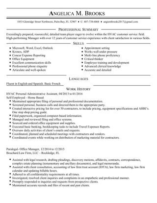 ANGELICA M. BROOKS
1853 Glenridge Street Northwest, Palm Bay, FL 32907 ♦ C: 407-738-6068 ♦ angiembrooks2017@gmail.com
PROFESSIONAL SUMMARY
Exceedingly prepared, resourceful, detailed team player eager to evolve within the HVAC customer service field.
High-performing Manager with over 12 years of customer service experience with client satisfaction in various fields.
SKILLS
Microsoft, Word, Excel, Outlook Appointment setting
Kronos, ADP Works well under pressure
Concur Expense Reporting Multi-line phone proficiency
Office Equipment Critical thinker
Excellent communication skills Employee training and development
Professional phone etiquette Advanced clerical knowledge
Articulate and well-spoken Accurate and detailed
LANGUAGES
Fluent in English and Spanish. Basic French
WORK HISTORY
HVAC Personal Administrative Assistant, 04/2013 to 01/2016
Self-Employed – Home Based
Maintained appropriate filing of personal and professional documentation.
Screened personal, business calls and directed them to the appropriate party.
Created interactive pricing list for over 50 contractors, to include pricing, equipment specifications and AHRI’s.
One stop shop pricing guide.
Filed paperwork, organized computer-based information.
Managed and reviewed filing and office systems.
Sourced and ordered office equipment and supplies.
Executed basic banking, bookkeeping tasks to include Travel Expenses Reports.
Oversaw daily activities of client’s emails and requests.
Coordinated, planned and scheduled meetings with contractors and vendors.
Coordinated events while working on distribution of marketing material for contractors.
Paralegal- Office Manager, 12/2014 to 12/2015
Bouchard Law Firm, LLC – Rockledge, FL
Assisted with legal research, drafting pleadings, discovery motions, affidavits, contracts, correspondence,
complex estate planning (testamentary and ancillary documents), and legal memoranda;
Assisted with client consultation, accounting of law firm trust account (IOTA), law firm marketing, law firm
calendar and updating billable hours.
Adhered to all confidentiality requirements at all times.
Investigated, resolved client inquiries and complaints in an empathetic and professional manner.
Promptly responded to inquiries and requests from prospective clients.
Maintained accurate records and files of recent and past clients.
 