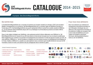 2014 -2015
CATALOGUE
A propos Ste.ElectroMagneticWorks
A qui nous nous adressons
Educational
Reseller
PREFERRED
Qui somme nous
La Société ElectroMagneticWorks est un revendeur de solutions de conception assistée par ordinateur (CAO) et de simulation
dédiées à l'enseignement et à la recherche. Sté ElectroMagneticWorks est un revendeur agrée de SolidWorks Education en
Tunisie depuis 2012. Ste ElectroMagneticWorks est aussi le représentant officiel et exclusif de la société canadienne EMWorks
inc, qui est partenaire Gold de SolidWorks depuis 2007 et qui développe et commercialise les produits de simulation EMS et
HFWorks à travers le monde.
Grace à notre relation privilégiée avec SolidWorks, notre partenariat exclusif et étroite collaboration avec EMWorks Inc, Sté
ElectroMagneticWorks est en mesure de vous offrir des solutions et des services hors-pairs pour tous vos besoins académiques.
Notre engagement pour contribuer à la promotion de l’enseignement et la recherche en Tunisie est appuyé et soutenu par celui de
notre partenaire, EMWorks Inc., dont les fondateurs et dirigeants sont des tunisiens soucieux du développement technologique de
la Tunisie. D’ailleurs, EMWorks Inc. possède une vaste expérience dans ce domaine ayant travaillé étroitement avec plus de 500
universités à travers le monde, dont plusieurs des plus prestigieuses dans le domaine du génie.
Nous nous adressons aux institutions de
l'enseignement secondaire/universitaire qui
sont intéressées à développer des com-
pétences et des programmes de formation et
de recherche en matière de conception CAO
en 3D à l’aide de SolidWorks ainsi qu’en
matière de simulations mécaniques,
thermiques, électriques/électroniques et
autres au sein de SolidWorks.
1
STÉ
ElectoMagneticWorks
2
Cyberparc régional, 3200, Tataouine, Tunisie
• ESISAR
University of Calgray
• The ICT University
•
• University of Michigan
• Harvard University
• Johns Hopkins University
• MIT
• Stanford University
• California State University
• Cambridge University
• Columbia University
• Cornell University
• University of Oxford
• University of Pennsylvania
• Uppsala University
• INSAT
Exemple d'institutions académiques
www.simulana.com| sales@simulana.com
Téléphone : +216 75 852 866 | 28 662 612 |
 