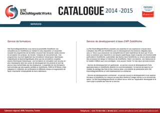 2014 -2015
CATALOGUE
SERVICES
Educational
Reseller
PREFERRED
Service de formations Service de développement à base d'API SolidWorks
Cyberparc régional, 3200, Tataouine, Tunisie
STÉ
ElectoMagneticWorks
Cyberparc régional, 3200, Tataouine, Tunisie www.simulana.com| sales@simulana.com
Sté ElectroMagneticWorks vous donne la possibilité d'améliorer vos
compétences en SolidWorks en mettant à votre disposition un ensemble
complet de programmes de formation couvrant des domaines variés comme
la conception de surfaces, de moules, l’analyse de mouvement,etc. Ces
programmes couvrent également les simulations mécaniques, électriques,
magnétiques et électromagnétiques ainsi que les simulations couplées
electro-thermiques-mécaniques. Les formations en simulation sont de plus en
plus nécessaires dans les cycles de développement de produits et sont de
plus en plus recherchées par les employeurs. L’ensemble de nos formations
sont animées par des experts certifiés en SolidWorks, EMS et HFWorks. Elles
préparent à l’obtention de certifications à différents niveaux et augmentent de
façon importante l’employabilité de leurs détenteurs.
La Sté ElectroMagneticWorks possède une expertise et une expérience uniques dans
l'utilisation des APIs de SolidWorks pour le développement de solutions intégrées dans
celui-ci. Nous vous proposons nos compétences et notre expérience de plus que 10 ans
dans ce domaine pour répondre à vos besoins spécifiques visant à ajouter une fonctionnalité
particulière à SolidWorks, automatiser des tâches dans SolidWorks ou encore personnaliser
des processus de design à l'intérieure de SolidWorks. Selon vos besoins, vos ressources et
le modèle d'affaire que vous privilégiez, vous pouvez choisir l'un des deux services suivant:
- Service de développement en partenariat : ce service couvre le développement d'une
application/ajout à SolidWorks destiné à la commercialisation. Ce service se base sur un
modèle de partage des frais et des revenus selon une entente de partenariat entre Sté
ElectroMagneticWorks et votre établissement ou entreprise.
- Service de développement contractuel : ce service couvre le développement d'une applica-
tion/ajout à SolidWorks sur mesure qui peut-être destiné à l'usage interne ou la commerciali-
sation. La Sté ElectroMagneticWorks ne détient aucun droit sur l'application développée et le
client paye la totalité des frais de ce service.
Téléphone : +216 75 852 866 | 28 662 612 |
 