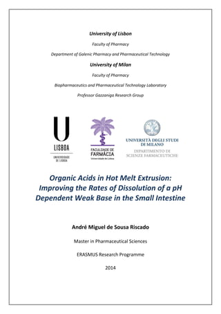 University of Lisbon
Faculty of Pharmacy
Department of Galenic Pharmacy and Pharmaceutical Technology
University of Milan
Faculty of Pharmacy
Biopharmaceutics and Pharmaceutical Technology Laboratory
Professor Gazzaniga Research Group
Organic Acids in Hot Melt Extrusion:
Improving the Rates of Dissolution of a pH
Dependent Weak Base in the Small Intestine
André Miguel de Sousa Riscado
Master in Pharmaceutical Sciences
ERASMUS Research Programme
2014
 