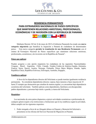 info@lexcopanama.com www.lexcopanama.com
LEX COUNSEL & CO.
ATTORNEYS AT LAW - ABOGADOS
RESIDENCIA PERMANTENTE
PARA EXTRANJEROS NACIONALES DE PAÍSES ESPECÍFICOS
QUE MANTIENEN RELACIONES AMISTOSAS, PROFESIONALES,
ECONÓMICAS Y DE INVERSIÓN CON LA REPÚBLICA DE PANAMA
Mediante Decreto 343 de 16 de mayo de 2012 el Gobierno Panameño ha creado una nueva
categoría migratoria que beneficia la migración a Panamá de ciudadanos de determinados
países. Esta nueva categoría permite la tramitación de una Residencia Permanente con el
estatus de “Extranjero Nacional de Países específicos que mantienen relaciones amistosas,
profesionales, económicas y de inversión con la República de Panamá”.
Países que aplican:
Pueden acogerse a esta opción migratoria los ciudadanos de las siguientes Nacionalidades:
Uruguay, Brasil, Argentina, Chile, Canadá, Estados Unidos de América España, Alemania,
Francia, Suiza, Suecia, Austria, Noruega, Finlandia, Países Bajos Bélgica, Irlanda, Japón,
República Checa, República Eslovaca, Eslovaquia, Australia, Singapur,
Familiares aplican:
A favor de los dependientes directos del Solicitante se puede tramitar igualmente residencia
permanente. Se consideran dependientes directos: esposa, hijos menores e hijos mayores de 18
hasta 25 siempre que demuestren que estudian de manera regular y se encuentran bajo dependencia
económica del solicitante. También aplican como dependientes, familiares con discapacidad,
padres dependientes y personas bajo tutela o guarda y crianza del Solicitante.
Requisitos:
Los nacionales de estos países dispuestos a ejercer actividades económicas o profesionales de
cualquier género (sujeto a las restricciones y limitaciones que la ley establezca según la actividad),
deben cumplir con los siguientes requisitos:
1. Poder otorgado a favor de un Abogado idóneo en Panamá y Memorial de Solicitud a
presentarse en las oficinas del Servicio Nacional de Migración en Panamá.
o
o
o
o
o
o
o
o
o
o
o
o
o
 