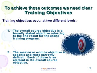 16
To achieve those outcomes we need clearTo achieve those outcomes we need clear
Training ObjectivesTraining Objectives
1. The overall course objective is a
broadly stated objective referring
to the end result for the entire
training program.
2. The session or module objective is
specific and more narrowly
defined. Each of these is an
element in the overall course
objective.
Training objectives occur at two different levels:
 