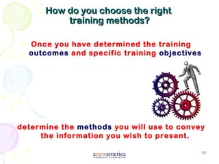 17
How do you choose the rightHow do you choose the right
training methods?training methods?
Once you have determined the training
outcomes and specific training objectives
determine the methods you will use to convey
the information you wish to present.
 
