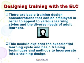 2
Designing training with the ELCDesigning training with the ELC
There are basic training design
considerations that can be employed in
order to appeal to various learning
styles and the diverse needs of adult
learners.
This module explores the experiential
learning cycle and basic training
techniques and methods to incorporate
into a training design.
 