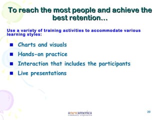 20
To reach the most people and achieve theTo reach the most people and achieve the
best retention…best retention…
Use a variety of training activities to accommodate various
learning styles:
Charts and visuals
Hands-on practice
Interaction that includes the participants
Live presentations
 