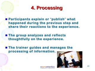 21
4. Processing4. Processing
Participants explain or ‘publish’ what
happened during the previous step and
share their reactions to the experience.
The group analyzes and reflects
thoughtfully on the experience.
The trainer guides and manages the
processing of information.
 