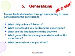 24
5.5. GeneralizingGeneralizing
 What did you learn? Relearn?
 What benefits did you get from the experience?
 What are the implications of the activity?
 What generalizations can you make based on the
experience?
 What conclusions can you draw?
Trainer leads discussion through questioning to move
participant to the conclusions.
 