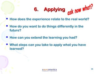 26
6.6. ApplyingApplying
 How does the experience relate to the real world?
 How do you want to do things differently in the
future?
 How can you extend the learning you had?
 What steps can you take to apply what you have
learned?
 