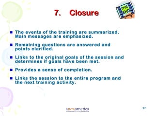 27
7.7. ClosureClosure
The events of the training are summarized.
Main messages are emphasized.
Remaining questions are answered and
points clarified.
Links to the original goals of the session and
determines if goals have been met.
Provides a sense of completion.
Links the session to the entire program and
the next training activity.
 