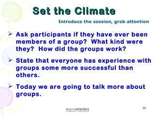 29
Set the ClimateSet the Climate
 Ask participants if they have ever been
members of a group? What kind were
they? How did the groups work?
 State that everyone has experience with
groups some more successful than
others.
 Today we are going to talk more about
groups.
Introduce the session, grab attention
 