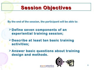 3
Session ObjectivesSession Objectives
By the end of the session, the participant will be able to:
Define seven components of an
experiential training session;
Describe at least ten basic training
activities;
Answer basic questions about training
design and methods.
 