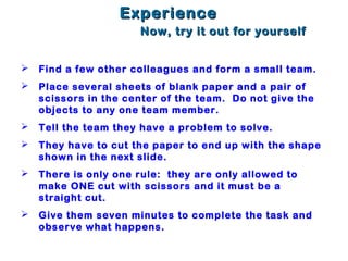 EExperiencexperience
Now, try it out for yourselfNow, try it out for yourself
 Find a few other colleagues and form a small team.
 Place several sheets of blank paper and a pair of
scissors in the center of the team. Do not give the
objects to any one team member.
 Tell the team they have a problem to solve.
 They have to cut the paper to end up with the shape
shown in the next slide.
 There is only one rule: they are only allowed to
make ONE cut with scissors and it must be a
straight cut.
 Give them seven minutes to complete the task and
observe what happens.
 