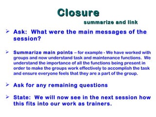 ClosureClosure
summarize and linksummarize and link
 Ask: What were the main messages of the
session?
 Summarize main points – for example - We have worked with
groups and now understand task and maintenance functions. We
understand the importance of all the functions being present in
order to make the groups work effectively to accomplish the task
and ensure everyone feels that they are a part of the group.
 Ask for any remaining questions
 State: We will now see in the next session how
this fits into our work as trainers.
 
