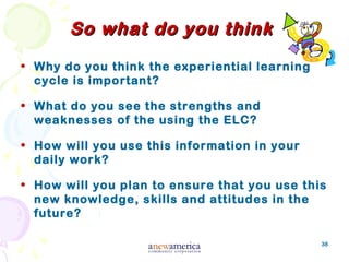38
So what do you thinkSo what do you think
• Why do you think the experiential learning
cycle is important?
• What do you see the strengths and
weaknesses of the using the ELC?
• How will you use this information in your
daily work?
• How will you plan to ensure that you use this
new knowledge, skills and attitudes in the
future?
 